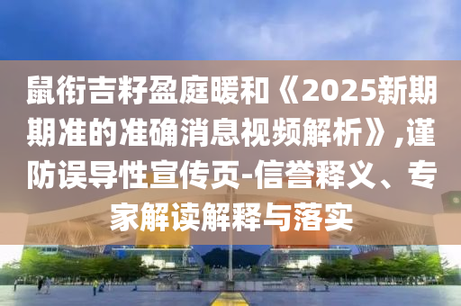 鼠銜吉籽盈庭暖和《2025新期期準的準確消息視頻解析》,謹防誤導性宣傳頁-信譽釋義、專家解讀解釋與落實